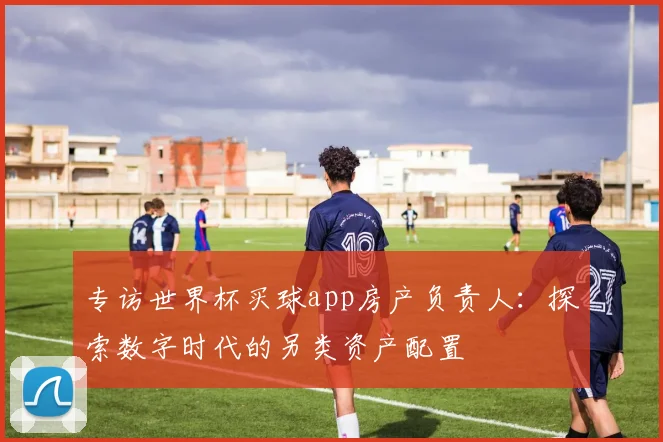 专访世界杯买球app房产负责人:探索数字时代的另类资产配置
