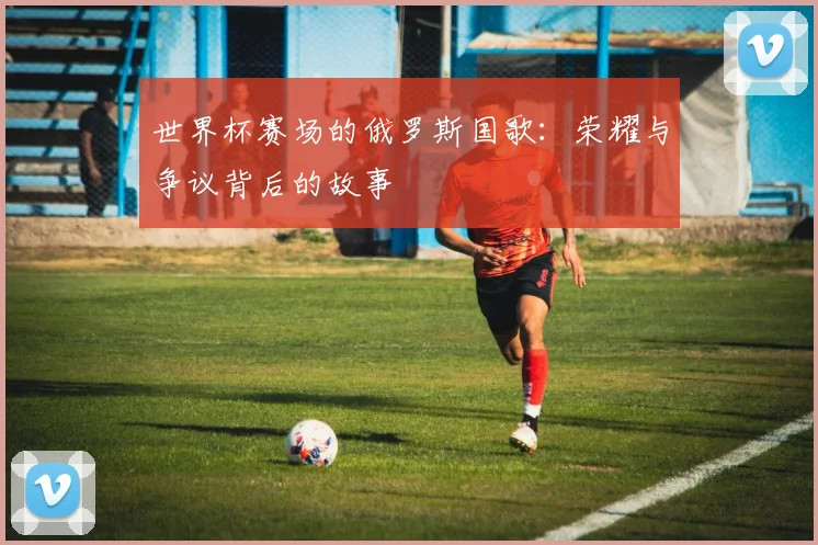 世界杯赛场的俄罗斯国歌:荣耀与争议背后的故事