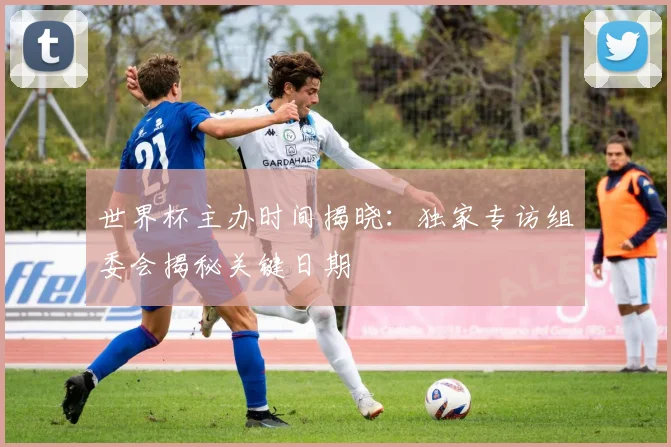 世界杯主办时间揭晓：独家专访组委会揭秘关键日期