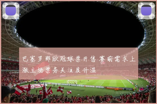 巴塞罗那欧冠球票开售 赛前需求上涨主场票务关注度升温