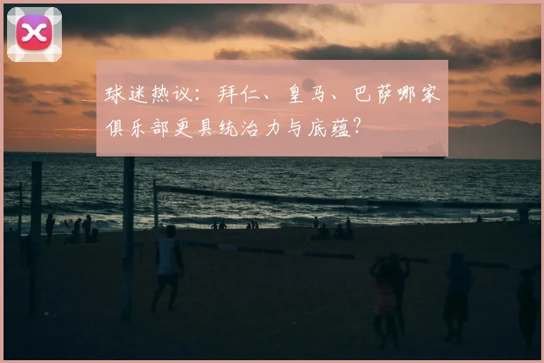 球迷热议：拜仁、皇马、巴萨哪家俱乐部更具统治力与底蕴？