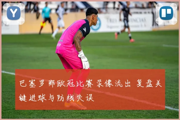 巴塞罗那欧冠比赛录像流出 复盘关键进球与防线失误