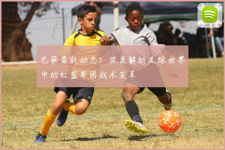 巴萨最新动态：深度解析足球世界中的红蓝军团战术变革