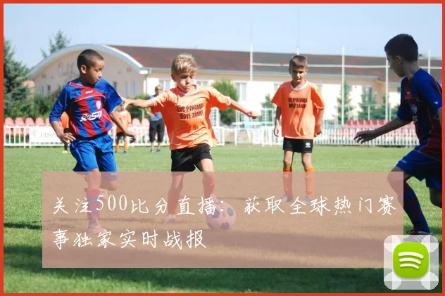 关注500比分直播：获取全球热门赛事独家实时战报