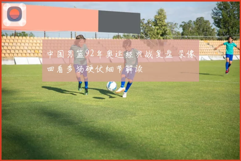 中国男篮92年奥运经典战复盘 录像回看多场硬仗细节解读